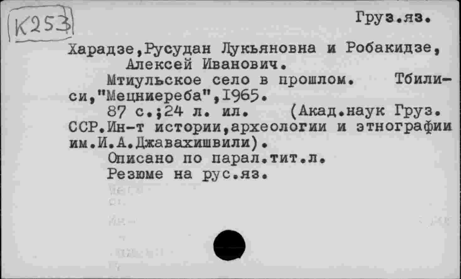 ﻿«2S3l	груз.яэ.
Харадзе,Русудан Лукьяновна и Робакидзе, Алексей Иванович»
Мтиульское село в прошлом.	Тбили—
си,”Мецниереба”,1965»
8? с.}24 л. ил. (Акад.наук Груз. ССР.Ин-т истории,археологии и этнографии им.И.А.Джавахишвили).
Описано по парал.тит.л.
Резюме на рус.яз.